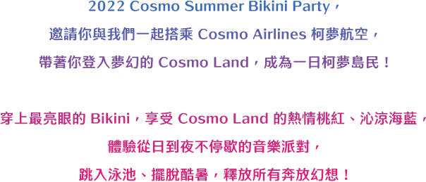 2021 Cosmo Summer Bikini Party，邀請你與我們一起搭乘 Cosmo Airlines 柯夢航空，帶著你登入夢幻的 Cosmo Land，成為一日柯夢島民！穿上最亮眼的 Bikini，享受 Cosmo Land 的熱情桃紅、沁涼海藍，體驗從日到夜不停歇的音樂派對，跳入泳池、擺脫酷暑，釋放所有奔放幻想！