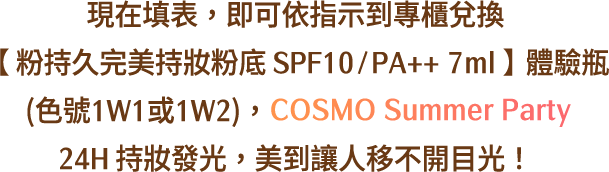 現在填表，即可依指示到專櫃兌換【 粉持久完美持妝粉底 SPF10 / PA++ 7ml 】體驗瓶<br>(色號1W1或1W2)，COSMO Summer Party 24H 持妝發光，美到讓人移不開目光！